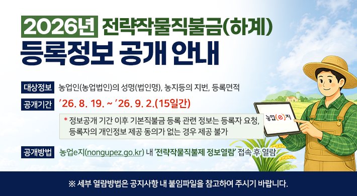 년 전략작물직불금(하계) 등록정보 공개 안내대상정보 농업인(농업법인)의 성명(법인명), 농지등의 지번, 등록면적공개기간 26. 8. 19. ~ 26. 9. 2.(15일간)* 정보공개 기간 이후 기본직불금 등록 관련 정보는 등록자 요청, 등록자의 개인정보 제공 동의가 없는 경우 제공 불가공개방법 농업e지(nongupez.go.kr) 내 전략작물직불제 정보열람 접속 후 열람※ 세부 열람방법은 공지사항 내 붙임파일을 참고하여 주시기 바랍니다.