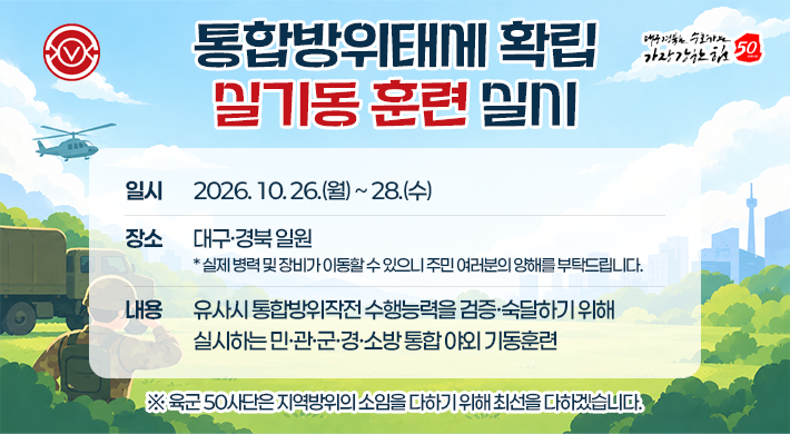 통합방위태에 확립 밀기동훈련 실시 일시 2026.10.26.(월)~28.(수) 장소 대구·경북일원 *실제 병력 및 장비가 이동할수 있으니 주민 여러분의 양해를 부탁드립니다. 내용 유사시 통합방위작전수행능력을 검증·숙달하기 위해 실시하는 민·관·군·경·소방통합 야외 기동훈련 ※ 육군 50사단은 지역방위의 소임을 다하기 위해 최선을 다하겠습니다. 대구경북을 수호하는 가장 강한 힘 50
