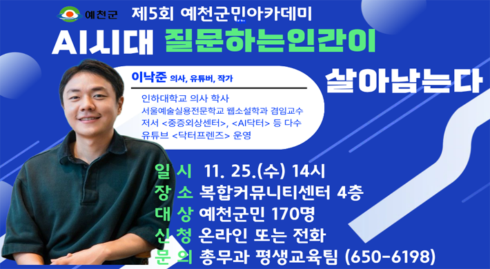 예천군 제5회 예천군민아카데미 AI시대 질문하는인간이 살아남는다 이낙준 의사, 유튜버, 작가 인하대학교 의사 학사 서울예술실용전문학교 웹소설학과 겸임교수 저서 중증외상센터, AI닥터 등 다수 유튜브 닥터프렌즈 운영 일 시 11. 25.(수) 14시 장 소 복합커뮤니티센터 4층 대상 예천군민 170명 신청 온라인 또는 전화 분의 총무과 평생교육팀 (650-6198)