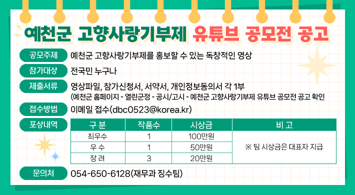 예천군 고향사랑기부제 유튜브 공모전 공고 1. 공모주제 : 예천군 고향사랑기부제를 홍보할 수 있는 독창적인 영상2. 참가대상 : 전국민 누구나3. 제출서류 : 영상파일, 참가신청서, 서약서, 개인정보동의서 각 1부(예천군 홈페이지 - 열린군정 - 공고/고시 - 예천군 고향사랑기부제 유튜브 공모전 공고 확인)4. 접수방법 : 이메일 접수(dbc0523@korea.kr)5. 포상내역구 분작품수시상금비 고최우수1100만원※ 팀 시상금은 대표자 지급우 수150만원장 려320만원6. 문의처 : 054-650-6128(재무과 징수팀)