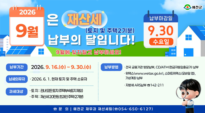 예천군2026 9월은 재산세(토지 및 주택2기분) 납부의 달입니다! 9월에 잊지말고 납부하세요!납부마감일 9.30 수요일납부기간 2026.9.16.(수) ~ 9. 30.(수) 납세의무자·2026. 6. 1. 현재 토지 및 주택 소유자 과세대상 토지: 관내 모든 토지(주택부속토지제외) 주택: 재산세 20만원초과인주택(2분) 납부방법 전국 금융기관 방문납부, CD/ATM(현금자동입출금기) 납부 위택스(www.wetax.go.kr), 스마트위택스(모바일 앱), 가상계좌납부 지방세 ARS납부 142-211 문의 예천군 재무과 재산세팀(054-650-6127)