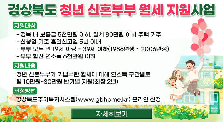 경상북도 청년 신혼부부 월세 지원사업 ◦ 지원대상 - 경북 내 보증금 5천만원 이하, 월세 80만원 이하 주택 거주 - 신청일 기준 혼인신고일 5년 이내 - 부부 모두 만 19세 이상 ~ 39세 이하(1986년생 ~ 2006년생) - 부부 합산 연소득 6천만원 이하 ◦ 지원내용 : 청년 신혼부부가 기납부한 월세에 대해 연소득 구간별로 월 10만원~30만원 반기별 지원(최장 2년) ◦ 신청방법 : 경상북도주거복지시스템(www.gbhome.kr) 온라인 신청자세히보기