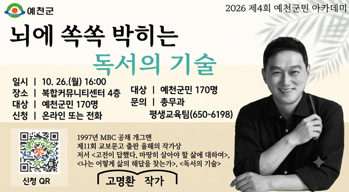 예천군 뇌에 쏙쏙 박히는 독서의 기술 일시 ᅳ 10. 26.(월) 16:00 장소 | 복합커뮤니티센터 4층 대상 | 예천군민 170명 2026 제4회 예천군민 아카데미 대상 | 예천군민 170명 신청 | 온라인 또는 전화 신청 QR 문의 | 총무과 평생교육팀(650-6198) 1997년 MBC 공채 개그맨 제11회 교보문고 출판 올해의 작가상 저서 고전이 답했다, 마땅히 살아야 할 삶에 대하여, 나는 어떻게 삶의 해답을 찾는가, 독서의 기술 고명환 작가