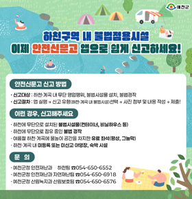하천구역 내 불법점용시설 이제 안전신문고 앱으로 쉽게 신고하세요!안전신문고 신고 방법· 신고대상 : 하천·계곡 내 무단 영업행위, 불법시설물 설치, 불법경작· 신고절차 : 앱 실행 → 신고 유형(하천·계곡 내 불법시설) 선택 → 사진 첨부 및 내용 작성 → 제출!이런 경우, 신고해주세요· 하천에 무단으로 설치된 불법시설물(컨테이너, 비닐하우스 등)· 하천에 무단으로 점유 중인 불법 경작· 여름철 하천·계곡에 물놀이 공간을 차지한 유료 좌석(평상, 그늘막)· 하천·계곡 내 미등록 또는 미신고 야영장, 숙박 시설문의· 예천군청 안전재난과 하천팀 ☎054-650-6552· 예천군청 안전재난과 자연재난팀 ☎054-650-6918· 예천군청 산림녹지과 산림보호팀 ☎054-650-6576