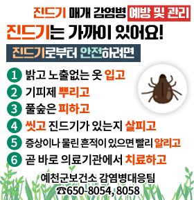 진드기 매개 감염병 예방 및 관리 진드기는 가까이 있어요! 진드기로부터 안전하려면 1. 밝고 노출없는 옷 입고 2. 기피제 뿌리고 3. 풀숲은 피하고 4. 씻고 진드기가 있는지 살피고 5. 증상이나 물린흔적이 있으면 빨리 알리고 6. 곧 바로 의료기관에서 치료하고 예천군 보건소 감염병대응팀 ☎650-8054, 8058