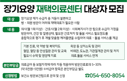 장기요양 재택의료센터 대상자 모집 대 상 장기요양 재가 수급자 중 거동이 불편하고 병의원 방문이 어려워 재택의료가 필요한 사람 내 용 의사(월 1회 이상)간호사(월 2회 이상)사회복지사가 한 팀으로 수급자 가정을 방문하여, 건강 및 질병상태, 필요한 간호처치 및 돌봄 서비스 필요정도를 종합적으로 평가 후 개별 맞춤형 케어플랜을 수립하여 의료돌봄 서비스를 제공 기본 진료, 약 처방 및 복약지도 욕창 등 상처소독 및 관리 혈압, 혈당 등 만성질환 관리 및 교육 비위관, 도뇨관, 기관절개관 관리 및 처치 필요시 수액 및 영양제 치료 의료.돌봄 서비스 연계 본인부담금 의료급여 등 보험자격에 따라 차등 적용하여 방문진료료의 5~30%(약 8천원~5만원) ※비급여 항목은 본인부담금 별도 신청방법 보건소 방문보건팀으로 문의 및 신청(☎054-650-8054)