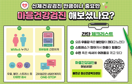 신체건강검진 만큼이나 중요한 마음건강검진 해보셨나요?01 남녀노소 누구나02 모바일로 간편하게03 우울, 불안, 스트레스 등 다양한 검사04 고위험군은 상담연계까지 ONE-STOP간단 체크리스트① 요즘 우울감 혹은 불안감이 크다고 느낀다② 스트레스가 많아져서 마음이 힘들다③ 수면 혹은 식사에 어려움을 겪고 있다마음건강검진을 해보세요! 예천군 정신건강복지센터