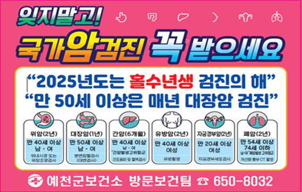 잊지말고! 국가암검진 꼭 받으세요2025년도는 홀수년생 검진의 해만 50세 이상은 매년 대장암 검진위암(2년) - 만 40세 이상 남, 여(위내시경 또는 위장조영검사)대장암(1년) - 만 50세 이상 남, 여(분변장혈검사(대변검사))간암(6개월) - 만 40세 이상 남, 여 간암발생고위험군(간초음파 및 혈액검사)유방암(2년) - 만 40세 이상 여성(유방촬영)자궁경부암(2년) - 만 20세 이상 여성(자궁경부세포검사)폐암(2년) - 만 54세 이상 74세 이하 남, 여 폐암발생 고위험군(저선량 흉부 CT 촬영)예천군보건소 방문보건팀 ☎650-8032
