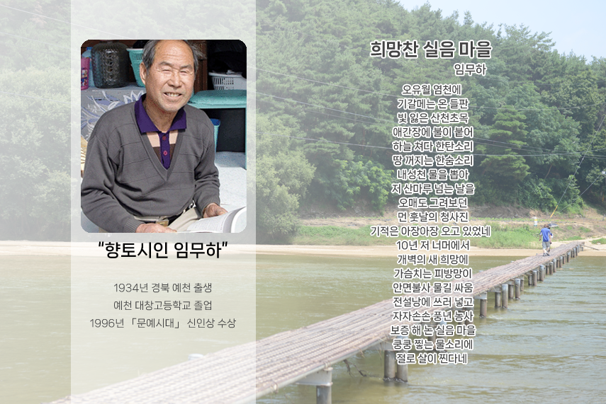 향토시인 임무하. 1934년 경북 예천 출생. 예천 대창고등학교 졸업. 1996년 「문예시대」 신인상 수상. 희망찬 실음 마을 - 임무하. 오유월 염천에 기갈메는 온 들판 빛 잃은 산천초목 애간장이 불이 붙어 하늘 쳐다 한탄소리 땅 꺼지는 한숨소리 내성천 물을 뽑아 저 산마루 넘는 날을 오매도 그려보던 먼 훗날의 청사진 기적은 아장아장 오고 있었네 10년 저 너머에서 개벽의 새 희망에 가슴치는 피 방망이 안면불사 물길 싸움 전설낭에 쓰러 넣고 자자손손 풍년 농사 보증 해 논 실음 마을 쿵쿵 찧는 물소리에 절로 살이 찐다네