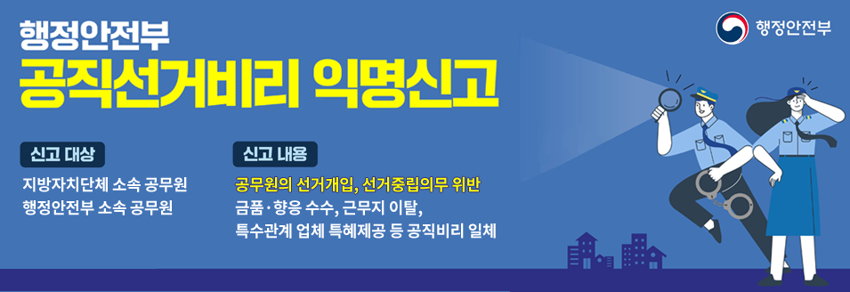 행정안전부 공직선거비리 익명신고신고 대상 : 지방자치단체 소속 공무원, 행정안전부 소속 공무원신고 내용 : 공무원의 선거개입, 선거중립의무 위반금품·향응 수수, 근무지 이탈, 특수관계 업체 특혜제공 등 공직비리 일체행정안전부