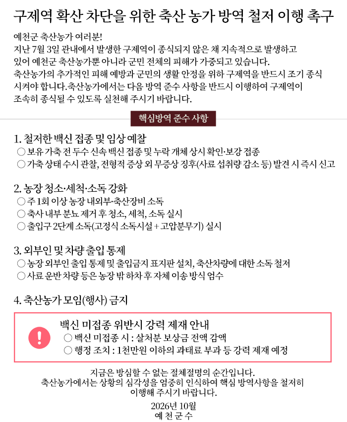 구제역 확산 차단을 위한 축산 농가 방역 철저 이행 촉구
예천군 축산농가 여러분!
지난 7월 3일 관내에서 발생한 구제역이 종식되지 않은 채 지속적으로 발생하고 있어 예천군 축산농가뿐 아니라 군민 전체의 피해가 가중되고 있습니다. 축산농가의 추가적인 피해 예방과 군민의 생활 안정을 위하 구제역을 반드시 조기 종식시켜야 합니다.
축산농가에서는 다음 방역 준수 사항을 반드시 이행하여 구제역이 조속히 종식될 수 있도록 실천해 주시기 바랍니다.
핵심방역 준수 사항
1. 철저한 백신 접종 및 임상 예찰○ 보유 가축 전 두수 신속 백신 접종 및 누락 개체 상시 확인·보강 접종○ 가축 상태 수시 관찰, 전형적 증상 외 무증상 징후(사료 섭취량 감소 등) 발견 시 즉시 신고
2. 농장 청소·세척·소독 강화○ 주 1회 이상 농장 내외부·축산장비 소독○ 축사 내부 분뇨 제거 후 청소, 세척, 소독 실시○ 출입구 2단계 소독(고정식 소독시설 + 고압분무기) 실시
3. 외부인 및 차량 출입 통제○ 농장 외부인 출입 통제 및 출입금지 표지판 설치, 축산차량에 대한 소독 철저○ 사료 운반 차량 등은 농장 밖 하차 후 자체 이송 방식 엄수
4. 축산농가 모임(행사) 금지
백신 미접종 위반시 강력 제재 안내 ○ 백신 미접종 시 : 살처분 보상금 전액 감액
○ 행정 조치 : 1천만원 이하의 과태료 부과 등 강력 제재 예정
지금은 방심할 수 없는 절체절명의 순간입니다. 축산농가에서는 상황의 심각성을 엄중히 인식하여 핵심 방역사항을 철저히 이행해 주시기 바랍니다.
2026년 10월 예 천 군 수