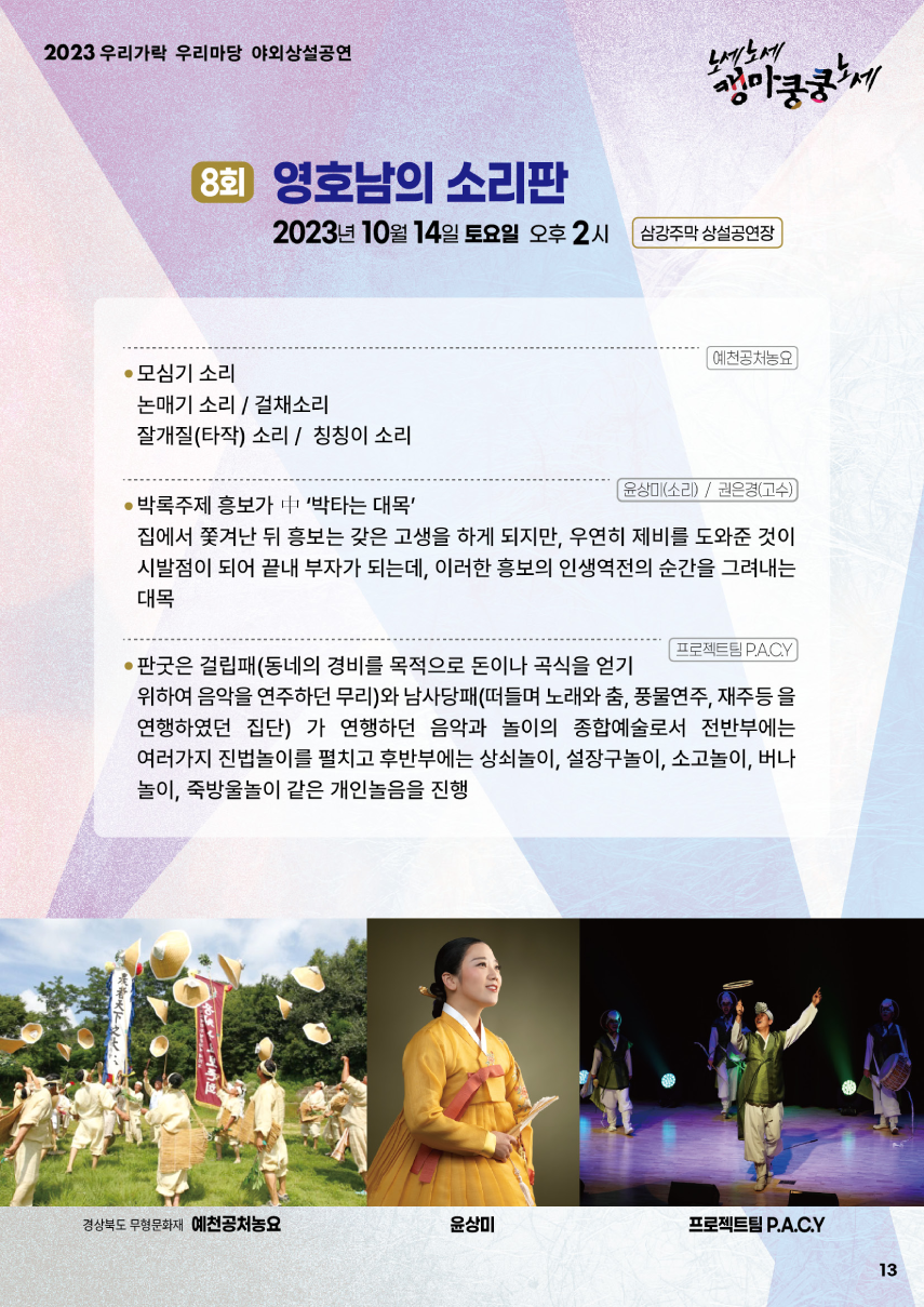2023 우리가락 우리마당 야외상설공연 노세노세 캥마쿵쿵노세. ◎ 8회 영호남의 소리판 ◎ 2023년 10월 14일 토요일 오후2시 삼강주막 상설공연장. 예천공처농요 - 모심기 소리, - 논매기 소리/걸채소리, - 잘개질(타작) 소리/칭칭이 소리. 윤상미(소리)/권은경(고수) - 박록주제 홍보가 中 '박타는 대목' : 집에서 쫓겨난 뒤 홍보는 갖은 고생을 하게 되지만, 우연히 제비를 도와준 것이 시발점이 되어 끝내 부자가 되는데, 이러한 흥보의 인생역전의 순간을 그려내는 대목. 프로젝트팀 P.A.C.Y - 판굿은 걸립패(동네의 경비를 목적으로 돈이나 곡식을 얻기 위하여 음악을 연주하던 무리)와 남사당패(떠들며 노래와 춤, 풍물연주, 재주 등을 연행하였던 집단)가 연행하던 음악과 놀이의 종합예술로서 전반부에는 여러가지 진법놀이를 펼치고 후반부에는 상쇠놀이, 설장구놀이, 소고놀이, 버나놀이, 죽방울놀이 같은 개인놀음을 진행.