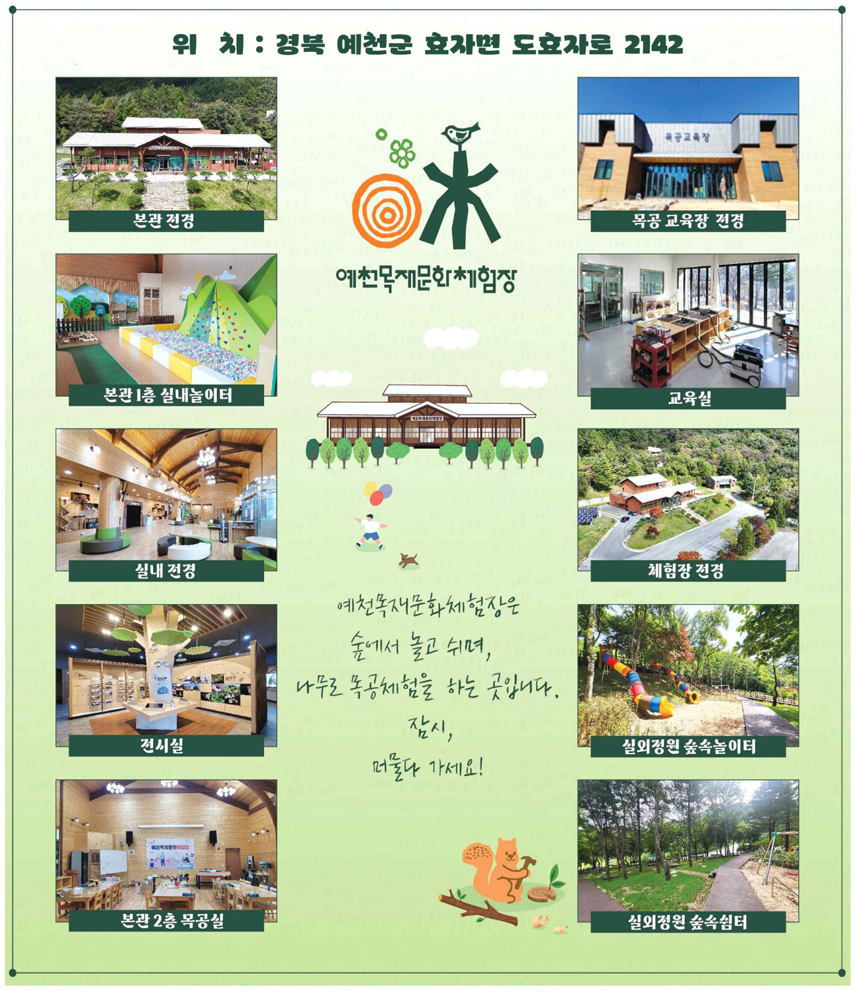 위치 : 경북 예천군 효자면 도효자로 2142. 예천목재문화체험장은 숲에서 놀고 쉬며, 나무로 목공체험을 하는 곳입니다. 잠시, 머물다 가세요! 본관, 목공 교육장, 본관1층 실내놀이터, 교육실, 실내, 체험장, 전시실, 실외정원 숲속놀이터, 본관 2층 목공실, 실외정원 숲속쉼터.