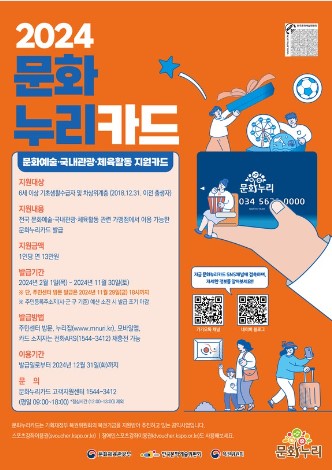 2024 문화 누리카드 문화예술·국내관광·체육활동 지원카드 지원대상 : 6세 이상 기초생활수급자 및 차상위계층(2018.12.31. 이전 출생자) 지원내용 : 전국 문화예술·국내관광·체육활동 관련 가맹점에서 이용 가능한 문화누리카드 발급 지원금액 : 1인당 연 13만원 발급기간 : 2024년 2월 1일(목) ~ 2024년 11월 30일(토) ※ 단, 주민센터 방문 발급은 2024년 11월 29일(금) 18시까지 ※ 주민등록주소지(시·군·구 기준) 예산 소진 시 발급 조기 마감 발급방법 : 주민센터 방문, 누리집(www.mnun.kr), 모바일앱, 카드 소지자는 전화 ARS(1544-312) 재충전 가능 이용기간 : 발급일로부터 2024년 12월 31일(화)까지 문의 : 문화누리카드 고객지원센터 1544-3412 (평일 09:00~18:00) *점심시간(12:00~13:00) 제외