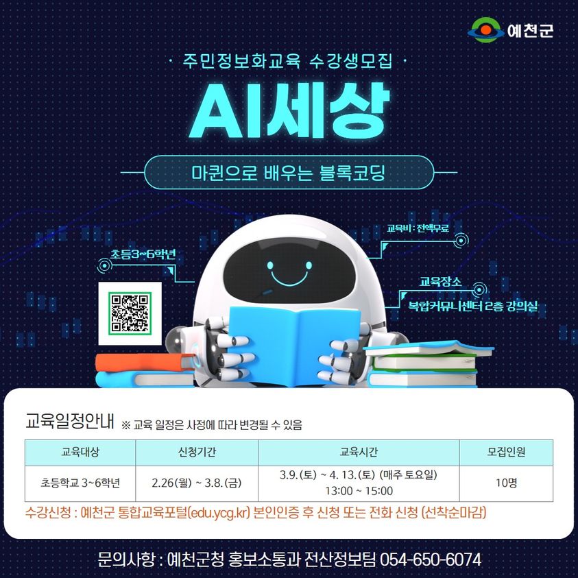 주민정보화교육 수강생모집 AI세상 마퀸으로 배우는 블록코딩 교육일정안내 ※ 교육 일정은 사정에 따라 변경될 수 있음 (교육대상 / 신청기간 / 교육시간 / 모집인원) 초등학교 3~6학년 / 2.26(월) ~ 3.8.(금) / 3.9.(토) ~ 4. 13.(토)(매주 토요일) 13:00 ~ 15:00 / 10명 수강신청 : 예천군 통합교육포털(edu.ycg.kr) 본인인증 후 신청 또는 전화 신청(선착순 마감) 문의사항 : 예천군청 홍보솥통과 전산정보팀 054-650-6074