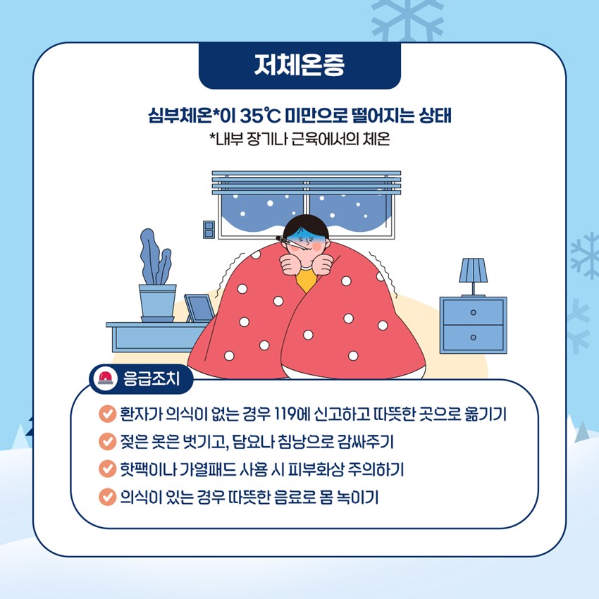 저체온증 ▷ 심부체온*이 35℃ 미만으로 떨어지는 상태 *내부 장기나 근육에서의 체온 응급조치 - 환자가 의식이 없는 경우 119에 신고하고 따뜻한 곳으로 옮기기 - 젖은 옷은 벗기고, 담요나 침낭으로 감싸주기 - 핫팩이나 가열패드 사용 시 피부화상 주의하기 - 의식이 있는 경우 따뜻한 음료로 몸 녹이기