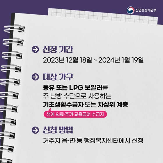 신청 기간 : 2023년 12월 18일 ~ 2024년 1월 19일 대상 가구 : 등유 또는 LPG 보일러를 주 난방 수단으로 사용하는 기초생활수급자(생계·의료·주거·교육급여 수급자) 또는 차상위 계층 신청 방법 : 거주지 읍·면·동 행정복지센터에서 신청